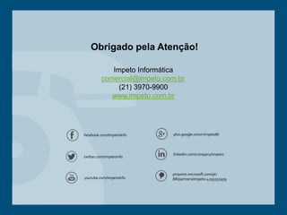 Impeto Informática
comercial@impeto.com.br
(21) 3970-9900
www.impeto.com.br
Obrigado pela Atenção!
youtube.com/ImpetoInfo
twitter.com/impetoinfo
facebook.com/ImpetoInfo plus.google.com/+ImpetoBr
linkedin.com/company/impeto
pinpoint.microsoft.com/pt-
BR/partners/Impeto-4295551959
 