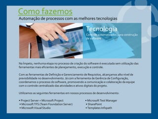 Como fazemos
Na Ímpeto, nenhuma etapa no processo de criação do software é executada sem utilização das
ferramentas mais eficientes de planejamento, execução e controle.
Com as ferramentas de Definição e Gerenciamento de Requisitos, alcançamos alto nível de
previsibilidade no desenvolvimento. Já com a ferramenta de Gerência de Configuração,
coordenamos o processo do software, promovendo a comunicação e colaboração da equipe
com o controle centralizado das atividades e ativos digitais do projeto.
Utilizamos as seguintes ferramentas em nossos processos de desenvolvimento:
• Project Server + Microsoft Project • MicrosoftTest Manager
• MicrosoftTFS (Team Foundation Server) • SharePoint
• MicrosoftVisual Studio •Templates Infopath
Automação de processos com as melhores tecnologias
Tecnologia
Controle automatizados para construção
de software
 