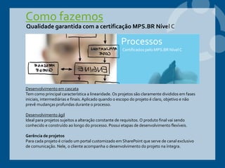 Como fazemos
Qualidade garantida com a certificação MPS.BR Nível C
Desenvolvimento em cascata
Tem como principal característica a linearidade. Os projetos são claramente divididos em fases
iniciais, intermediárias e finais.Aplicado quando o escopo do projeto é claro, objetivo e não
prevê mudanças profundas durante o processo.
Desenvolvimento ágil
Ideal para projetos sujeitos a alteração constante de requisitos. O produto final vai sendo
conhecido e construído ao longo do processo. Possui etapas de desenvolvimento flexíveis.
Gerência de projetos
Para cada projeto é criado um portal customizado em SharePoint que serve de canal exclusivo
de comunicação. Nele, o cliente acompanha o desenvolvimento do projeto na íntegra.
Processos
Certificados pelo MPS.BR Nível C
 
