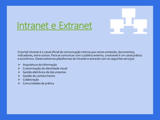 Intranet e Extranet
O portal intranet é o canal oficial de comunicação interna que reúne conteúdo, documentos,
indicadores, entre outros. Para se comunicar com o público externo, a extranet é um canal prático
e econômico. Desenvolvemos plataformas de intranet e extranet com os seguintes serviços:
 Arquitetura da informação
 Customização da identidade visual
 Gestão eletrônica de documentos
 Gestão do conhecimento
 Colaboração
 Comunidades de prática
 