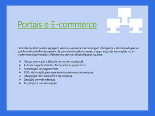 Portais e E-commerce
Sites bem estruturados agregam valor a sua marca. Comunicação inteligente e direcionada para o
público-alvo são fundamentais. Já para vender pela internet, a segurança das transações no e-
commerce é primordial. Oferecemos serviços diversificados na área:
 Design orientado a eficácia do marketing digital
 Autosserviço de clientes, fornecedores e parceiros
 Automação de pagamentos
 SEO: otimização para mecanismos externos de pesquisa
 Integração com back office da empresa
 Geração de web métricas
 Arquitetura da informação
 