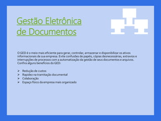 Gestão Eletrônica
de Documentos
O GED é o meio mais eficiente para gerar, controlar, armazenar e disponibilizar os ativos
informacionais de sua empresa. Evite confusões de papéis, cópias desnecessárias, extravios e
interrupções de processos com a automatização da gestão de seus documentos e arquivos.
Confira alguns benefícios do GED:
 Redução de custos
 Rapidez na tramitação documental
 Colaboração
 Espaço físico da empresa mais organizado
 