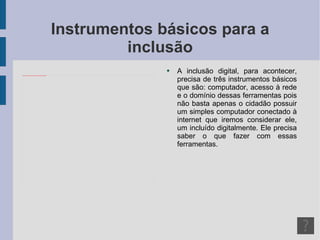 Instrumentos básicos para a inclusão A inclusão digital, para acontecer, precisa de três instrumentos básicos que são: computador, acesso à rede e o domínio dessas ferramentas pois não basta apenas o cidadão possuir um simples computador conectado à internet que iremos considerar ele, um incluído digitalmente. Ele precisa saber o que fazer com essas ferramentas. 
