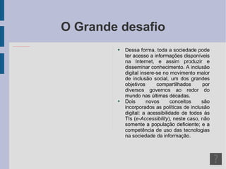 O Grande desafio Dessa forma, toda a sociedade pode ter acesso a informações disponíveis na Internet, e assim produzir e disseminar conhecimento. A inclusão digital insere-se no movimento maior de inclusão social, um dos grandes objetivos compartilhados por diversos governos ao redor do mundo nas últimas décadas. Dois novos conceitos são incorporados as políticas de inclusão digital: a acessibilidade de todos às TIs ( e-Accessibility ), neste caso, não somente a população deficiente; e a competência de uso das tecnologias na sociedade da informação. 