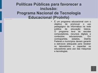 Políticas Públicas para favorecer a inclusão: Programa Nacional de Tecnologia Educacional (ProInfo) É um programa educacional com o objetivo de promover o uso pedagógico da informática na rede pública de educação básica. O programa leva às escolas computadores, recursos digitais e conteúdos educacionais. Em contrapartida, estados, Distrito Federal e municípios devem garantir a estrutura adequada para receber os laboratórios e capacitar os educadores para uso das máquinas e tecnologias. 