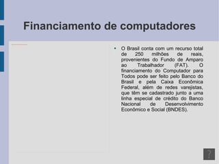 Financiamento de computadores O Brasil conta com um recurso total de 250 milhões de reais, provenientes do Fundo de Amparo ao Trabalhador (FAT). O financiamento do Computador para Todos pode ser feito pelo Banco do Brasil e pela Caixa Econômica Federal, além de redes varejistas, que têm se cadastrado junto a uma linha especial de crédito do Banco Nacional de Desenvolvimento Econômico e Social (BNDES). 