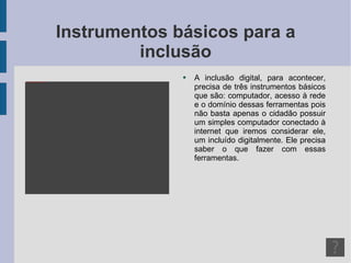 Instrumentos básicos para a inclusão A inclusão digital, para acontecer, precisa de três instrumentos básicos que são: computador, acesso à rede e o domínio dessas ferramentas pois não basta apenas o cidadão possuir um simples computador conectado à internet que iremos considerar ele, um incluído digitalmente. Ele precisa saber o que fazer com essas ferramentas. 