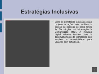Estratégias Inclusivas Entre as estratégias inclusivas estão projetos e ações que facilitam o acesso de pessoas de baixa renda às Tecnologias da Informação e Comunicação (TIC). A inclusão digital volta-se também para o desenvolvimento de tecnologias que ampliem a acessibilidade para usuários com deficiência. 