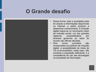 O Grande desafio Dessa forma, toda a sociedade pode ter acesso a informações disponíveis na Internet, e assim produzir e disseminar conhecimento. A inclusão digital insere-se no movimento maior de inclusão social, um dos grandes objetivos compartilhados por diversos governos ao redor do mundo nas últimas décadas. Dois novos conceitos são incorporados as políticas de inclusão digital: a acessibilidade de todos às TIs ( e-Accessibility ), neste caso, não somente a população deficiente; e a competência de uso das tecnologias na sociedade da informação. 