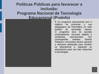 Políticas Públicas para favorecer a inclusão: Programa Nacional de Tecnologia Educacional (ProInfo) É um programa educacional com o objetivo de promover o uso pedagógico da informática na rede pública de educação básica. O programa leva às escolas computadores, recursos digitais e conteúdos educacionais. Em contrapartida, estados, Distrito Federal e municípios devem garantir a estrutura adequada para receber os laboratórios e capacitar os educadores para uso das máquinas e tecnologias. 