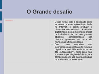 O Grande desafio Dessa forma, toda a sociedade pode ter acesso a informações disponíveis na Internet, e assim produzir e disseminar conhecimento. A inclusão digital insere-se no movimento maior de inclusão social, um dos grandes objetivos compartilhados por diversos governos ao redor do mundo nas últimas décadas. Dois novos conceitos são incorporados as políticas de inclusão digital: a acessibilidade de todos às TIs ( e-Accessibility ), neste caso, não somente a população deficiente; e a competência de uso das tecnologias na sociedade da informação. 