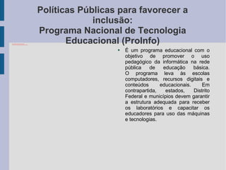 Políticas Públicas para favorecer a inclusão: Programa Nacional de Tecnologia Educacional (ProInfo) É um programa educacional com o objetivo de promover o uso pedagógico da informática na rede pública de educação básica. O programa leva às escolas computadores, recursos digitais e conteúdos educacionais. Em contrapartida, estados, Distrito Federal e municípios devem garantir a estrutura adequada para receber os laboratórios e capacitar os educadores para uso das máquinas e tecnologias. 