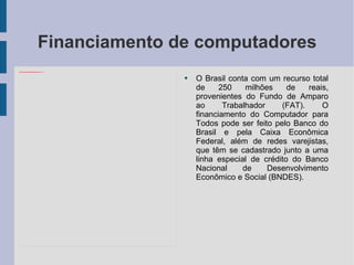 Financiamento de computadores O Brasil conta com um recurso total de 250 milhões de reais, provenientes do Fundo de Amparo ao Trabalhador (FAT). O financiamento do Computador para Todos pode ser feito pelo Banco do Brasil e pela Caixa Econômica Federal, além de redes varejistas, que têm se cadastrado junto a uma linha especial de crédito do Banco Nacional de Desenvolvimento Econômico e Social (BNDES). 