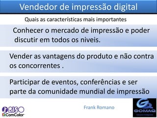 Vendedor de impressão digital
    Quais as características mais importantes
 Conhecer o mercado de impressão e poder
 discutir em todos os niveis.

Vender as vantagens do produto e não contra
os concorrentes .

Participar de eventos, conferências e ser
parte da comunidade mundial de impressão
                           Frank Romano
 