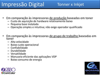 Impressão Digital                              Tonner x Inkjet

• Em comparação às impressoras de produção baseadas em toner
   – Custo de aquisição de hardware relativamente baixo
   – Pequena base instalada
   – Operação simples e intuitiva; não exige operador qualificado


• Em comparação às impressoras de grupo de trabalho baseadas em
  toner
   –   Alta velocidade
   –   Baixo custo operacional
   –   Confiabilidade
   –   Durabilidade
   –   Versatilidade
   –   Manuseio eficiente das aplicações VDP
   –   Baixo consumo de energia
 