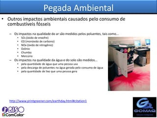 Pegada Ambiental
• Outros impactos ambientais causados pelo consumo de
  combustíveis fósseis
   – Os impactos na qualidade do ar são medidos pelos poluentes, tais como...
        •   SO2 (óxido de enxofre)
        •   CO (monóxido de carbono)
        •   NOx (óxido de nitrogênio)
        •   Ozônio
        •   Chumbo
        •   Mercúrio
   – Os impactos na qualidade da água e do solo são medidos...
        • pela quantidade de água que uma pessoa usa
        • pela descarga de poluentes na água gerada pelo consumo de água
        • pela quantidade de lixo que uma pessoa gera




   http://www.printgreener.com/earthday.html#citation1
 