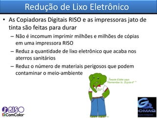 Redução de Lixo Eletrônico
• As Copiadoras Digitais RISO e as impressoras jato de
  tinta são feitas para durar
  – Não é incomum imprimir milhões e milhões de cópias
    em uma impressora RISO
  – Reduz a quantidade de lixo eletrônico que acaba nos
    aterros sanitários
  – Reduz o número de materiais perigosos que podem
    contaminar o meio-ambiente
 