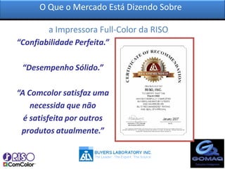 O Que o Mercado Está Dizendo Sobre

         a Impressora Full-Color da RISO?
“Confiabilidade Perfeita.”

 “Desempenho Sólido.”

“A Comcolor satisfaz uma
    necessida que não
  é satisfeita por outros
 produtos atualmente.”
 