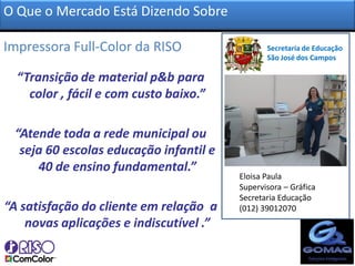 O Que o Mercado Está Dizendo Sobre

Impressora Full-Color da RISO?                  Secretaria de Educação
                                                São José dos Campos

  “Transição de material p&b para
    color , fácil e com custo baixo.”

 “Atende toda a rede municipal ou
  seja 60 escolas educação infantil e
     40 de ensino fundamental.”
                                         Eloisa Paula
                                         Supervisora – Gráfica
                                         Secretaria Educação
“A satisfação do cliente em relação a    (012) 39012070
    novas aplicações e indiscutível .”
 