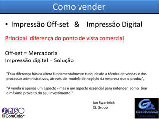 Como vender
• Impressão Off-set & Impressão Digital
Principal diferença do ponto de vista comercial

Off-set = Mercadoria
Impressão digital = Solução

"Essa diferença básica altera fundamentalmente tudo, desde a técnica de vendas e dos
processos administrativos, através do modelo de negócio da empresa que o produz",

"A venda é apenas um aspecto - mas é um aspecto essencial para entender como tirar
o máximo proveito do seu investimento."

                                                   Ian Swarbrick
                                                   XL Group
 