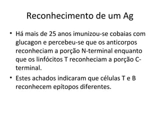 Reconhecimento de um Ag
• Há mais de 25 anos imunizou-se cobaias com
glucagon e percebeu-se que os anticorpos
reconheciam a porção N-terminal enquanto
que os linfócitos T reconheciam a porção Cterminal.
• Estes achados indicaram que células T e B
reconhecem epítopos diferentes.

 