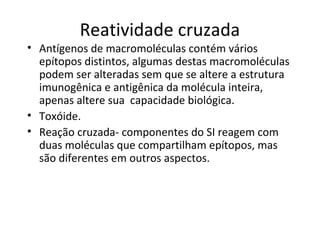 Reatividade cruzada

• Antígenos de macromoléculas contém vários
epítopos distintos, algumas destas macromoléculas
podem ser alteradas sem que se altere a estrutura
imunogênica e antigênica da molécula inteira,
apenas altere sua capacidade biológica.
• Toxóide.
• Reação cruzada- componentes do SI reagem com
duas moléculas que compartilham epítopos, mas
são diferentes em outros aspectos.

 