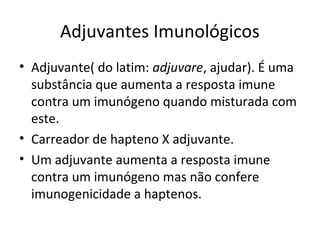 Adjuvantes Imunológicos
• Adjuvante( do latim: adjuvare, ajudar). É uma
substância que aumenta a resposta imune
contra um imunógeno quando misturada com
este.
• Carreador de hapteno X adjuvante.
• Um adjuvante aumenta a resposta imune
contra um imunógeno mas não confere
imunogenicidade a haptenos.

 