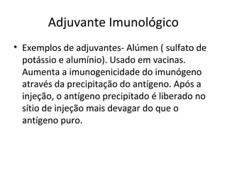 Adjuvante Imunológico
• Exemplos de adjuvantes- Alúmen ( sulfato de
potássio e alumínio). Usado em vacinas.
Aumenta a imunogenicidade do imunógeno
através da precipitação do antígeno. Após a
injeção, o antígeno precipitado é liberado no
sítio de injeção mais devagar do que o
antígeno puro.

 