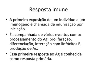 Resposta Imune
• A primeira exposição de um indivíduo a um
imunógeno é chamada de imunização por
iniciação.
• É acompanhada de vários eventos como:
processamento do Ag, proliferação,
diferenciação, interação com linfócitos B,
produção de Ac.
• Essa primeira resposta ao Ag é conhecida
como resposta primária.

 