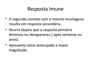 Resposta Imune
• O segundo contato com o mesmo imunógeno
resulta em resposta secundária.
• Ocorre depois que a resposta primária
diminuiu ou desapareceu ( após semanas ou
anos).
• Apresenta início antecipado e maior
magnitude.

 