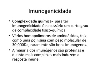 Imunogenicidade
• Complexidade química- para ter
imunogenicidade é necessário um certo grau
de complexidade físico-química.
• Vários homopolímeros de aminoácidos, tais
como uma polilisina com peso molecular de
30.000Da, raramente são bons imunógenos.
• A maioria dos imunógenos são proteínas e
quanto mais complexas mais induzem a
resposta imune.

 