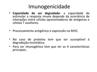 Imunogenicidade
• Capacidade de ser degradada- a capacidade de
estimular a resposta imune depende da ocorrência de
interações entre células apresentadoras de antígenos e
células T auxiliares.
• Processamento antigênico e expressão no MHC.
• No caso de proteína tem que ser susceptível à
degradação enzimática.
• Para ser imunogênica tem que ter as 4 características
principais.

 