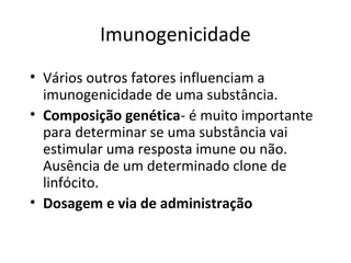 Imunogenicidade
• Vários outros fatores influenciam a
imunogenicidade de uma substância.
• Composição genética- é muito importante
para determinar se uma substância vai
estimular uma resposta imune ou não.
Ausência de um determinado clone de
linfócito.
• Dosagem e via de administração

 
