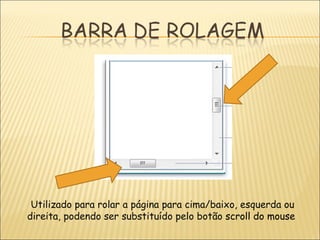 Utilizado para rolar a página para cima/baixo, esquerda ou direita, podendo ser substituído pelo botão  scroll do mouse   