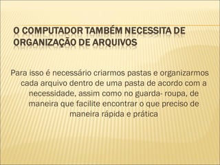 Para isso é necessário criarmos pastas e organizarmos cada arquivo dentro de uma pasta de acordo com a necessidade, assim como no guarda- roupa, de maneira que facilite encontrar o que preciso de maneira rápida e prática 