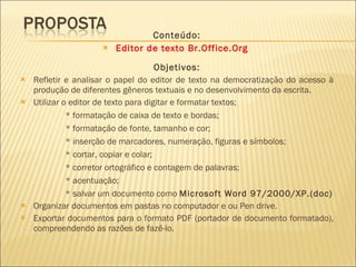 Conteúdo: Editor de texto Br.Office.Org  Objetivos: Refletir e analisar o papel do editor de texto na democratização do acesso à produção de diferentes gêneros textuais e no desenvolvimento da escrita. Utilizar o editor de texto para digitar e formatar textos; * formatação de caixa de texto e bordas; * formatação de fonte, tamanho e cor; * inserção de marcadores, numeração, figuras e símbolos; * cortar, copiar e colar; * corretor ortográfico e contagem de palavras;  * acentuação; * salvar um documento como  Microsoft Word 97/2000/XP.(doc) Organizar documentos em pastas no computador e ou Pen drive. Exportar documentos para o formato PDF (portador de documento formatado), compreendendo as razões de fazê-lo. 