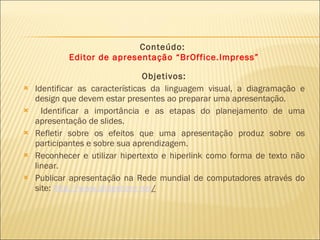Conteúdo:  Editor de apresentação “BrOffice.Impress”   Objetivos: Identificar as características da linguagem visual, a diagramação e design que devem estar presentes ao preparar uma apresentação. Identificar a importância e as etapas do planejamento de uma apresentação de slides. Refletir sobre os efeitos que uma apresentação produz sobre os participantes e sobre sua aprendizagem. Reconhecer e utilizar hipertexto e hiperlink como forma de texto não linear. Publicar apresentação na Rede mundial de computadores através do site:  http ://www.slideshare.net /   