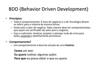 BDD (Behavior Driven Development)
• Princípios:
– Tudo é comportamento: A área de negócios e a de Tecnologia devem
se referir para o sistema da mesma forma;
– Onde está o valor do negócio: Todo sistema deve ter comportamentos
que sejam um verificador do valor para o negócio;
– Faça o suficiente: Analisar, projetar e planejar tudo de cima para
baixo, evitando o detalhamento prematuro.
• Comportamento?
– Um comportamento é descrito através de uma história:
Como um ator
Eu quero realizar algumas ações
Para que eu possa obter o que eu quero
 