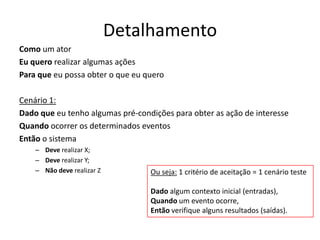 Detalhamento
Como um ator
Eu quero realizar algumas ações
Para que eu possa obter o que eu quero
Cenário 1:
Dado que eu tenho algumas pré-condições para obter as ação de interesse
Quando ocorrer os determinados eventos
Então o sistema
– Deve realizar X;
– Deve realizar Y;
– Não deve realizar Z Ou seja: 1 critério de aceitação = 1 cenário teste
Dado algum contexto inicial (entradas),
Quando um evento ocorre,
Então verifique alguns resultados (saídas).
 