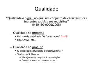 Qualidade
“Qualidade é o grau no qual um conjunto de características
inerentes satisfaz aos requisitos”
(NBR ISO 9000:2005)
– Qualidade no processo
• Um molde quadrado faz “quadrados” (rsrs!)
• ISO, CMMi, etc...
– Qualidade no produto
• O quadrado serve para o objetivo final?
• Testes de Software:
– Planejamento, preparação e avaliação
– Encontrar erros => prevenir erros
 