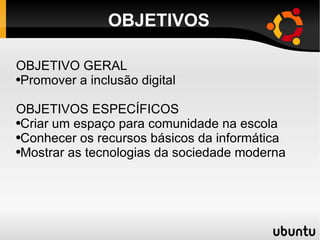 OBJETIVOS OBJETIVO GERAL Promover a inclusão digital OBJETIVOS ESPECÍFICOS Criar um espaço para comunidade na escola Conhecer os recursos básicos da informática Mostrar as tecnologias da sociedade moderna