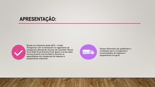 APRESENTAÇÃO:
Situada em Indaiatuba desde 2012, a Indaiá
Transportes, vem se destacando no seguimento de
transportes, oferecendo serviços de; Caminhão Munck,
Truck Sider,Truck Prancha,Truck aberto, Carreta Sider,
Carreta prancha, Carreta Aberta. Estamos se
especializando em transportes de maquinas e
equipamentos industriais.
Nossos Motoristas são qualificados e
certificados para o transportes e
movimentações de máquinas e
equipamentos em geral.
 