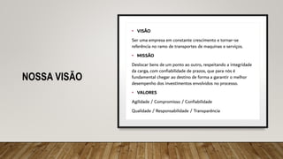 NOSSA VISÃO
• VISÃO
Ser uma empresa em constante crescimento e tornar-se
referência no ramo de transportes de maquinas e serviços.
• MISSÃO
Deslocar bens de um ponto ao outro, respeitando a integridade
da carga, com confiabilidade de prazos, que para nós é
fundamental chegar ao destino de forma a garantir o melhor
desempenho dos investimentos envolvidos no processo.
• VALORES
Agilidade / Compromisso / Confiabilidade
Qualidade / Responsabilidade / Transparência
 