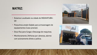 MATRIZ:
• Estamos Localizado na cidade de INDAIATUBA-
SP.
• Possuímos amplo Galpão para armazenagem de
equipamentos (caso precise).
• Doca fixa para Carga e Descarga de maquinas.
• Monitoramento 24Horas por câmeras, alarme
com acionamento direto a policia.
 