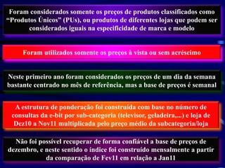 Foram considerados somente os preços de produtos classificados como
“Produtos Únicos” (PUs), ou produtos de diferentes lojas que podem ser
       considerados iguais na especificidade de marca e modelo


     Foram utilizados somente os preços à vista ou sem acréscimo


Neste primeiro ano foram considerados os preços de um dia da semana
bastante centrado no mês de referência, mas a base de preços é semanal


  A estrutura de ponderação foi construída com base no número de
 consultas da e-bit por sub-categoria (televisor, geladeira,...) e loja de
  Dez10 a Nov11 multiplicada pelo preço médio da subcategoria/loja

  Não foi possível recuperar de forma confiável a base de preços de
dezembro, e neste sentido o índice foi construído mensalmente a partir
            da comparação de Fev11 em relação a Jan11
 