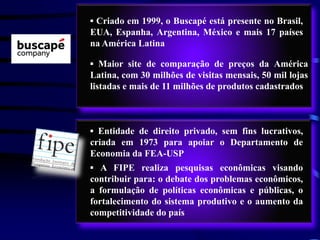 ▪ Criado em 1999, o Buscapé está presente no Brasil,
EUA, Espanha, Argentina, México e mais 17 países
na América Latina

▪ Maior site de comparação de preços da América
Latina, com 30 milhões de visitas mensais, 50 mil lojas
listadas e mais de 11 milhões de produtos cadastrados



▪ Entidade de direito privado, sem fins lucrativos,
criada em 1973 para apoiar o Departamento de
Economia da FEA-USP
▪ A FIPE realiza pesquisas econômicas visando
contribuir para: o debate dos problemas econômicos,
a formulação de políticas econômicas e públicas, o
fortalecimento do sistema produtivo e o aumento da
competitividade do país
 
