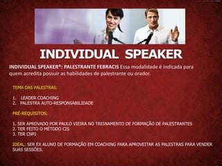 INDIVIDUAL SPEAKER
INDIVIDUAL SPEAKER®: PALESTRANTE FEBRACIS Essa modalidade é indicada para
quem acredita possuir as habilidades de palestrante ou orador.

 TEMA DAS PALESTRAS:

 1. LEADER COACHING
 2. PALESTRA AUTO-RESPONSABILIDADE

 PRÉ-REQUISITOS:

 1. SER APROVADO POR PAULO VIEIRA NO TREINAMENTO DE FORMAÇÃO DE PALESTRANTES
 2. TER FEITO O MÉTODO CIS
 3. TER CNPJ

 IDEAL: SER EX ALUNO DE FORMAÇÃO EM COACHING PARA APROVEITAR AS PALESTRAS PARA VENDER
 SUAS SESSÕES.
 
