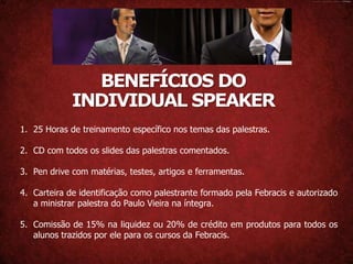 BENEFÍCIOS DO
             INDIVIDUAL SPEAKER
1. 25 Horas de treinamento específico nos temas das palestras.

2. CD com todos os slides das palestras comentados.

3. Pen drive com matérias, testes, artigos e ferramentas.

4. Carteira de identificação como palestrante formado pela Febracis e autorizado
   a ministrar palestra do Paulo Vieira na íntegra.

5. Comissão de 15% na liquidez ou 20% de crédito em produtos para todos os
   alunos trazidos por ele para os cursos da Febracis.
 