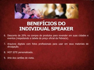 BENEFÍCIOS DO
               INDIVIDUAL SPEAKER
6. Desconto de 20% na compra de produtos para revender em suas cidades e
   eventos (respeitando a tabela de preço oficial da Febracis).

7. Arquivos digitais com fotos profissionais para usar em seus materiais de
   divulgação.

8. HOT SITE personalizado.

9. Arte dos cartões de visita.
 