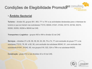 Condições de Elegibilidade Promotor

 • Âmbito Sectorial
 Turismo – divisão 55, grupos 561, 563, 771 e 791 e as actividades declaradas para o interesse do
 turismo e que se insiram nas subclasses 77210, 90040, 91041, 91042, 93110, 93192, 93210,
 93292, 93293, 93294 e 96040 da CAE.


 Transportes e Logística – grupos 493 e 494 e divisão 52 da CAE


 Serviços – divisões 37 a 39, 58, 59, 62, 63, 69, 70 a 74, 77 com exclusão do grupo 771 e da
 subclasse 77210, 78, 80 a 82, 90, com exclusão da subclasse 90040, 91, com exclusão das
 subclasses 91041, 91042, 95, nos grupos 016, 022, 024 e 799 e na subclasse 64202.


 Construção - grupo 412 e nas divisões 42 e 43 da CAE.
 